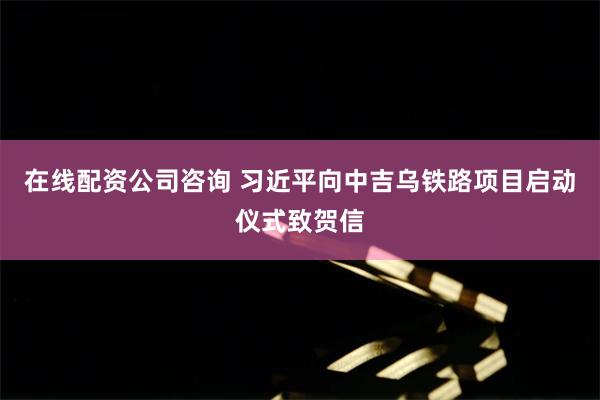 在线配资公司咨询 习近平向中吉乌铁路项目启动仪式致贺信