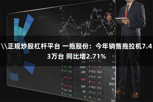 \正规炒股杠杆平台 一拖股份：今年销售拖拉机7.43万台 同比增2.71%
