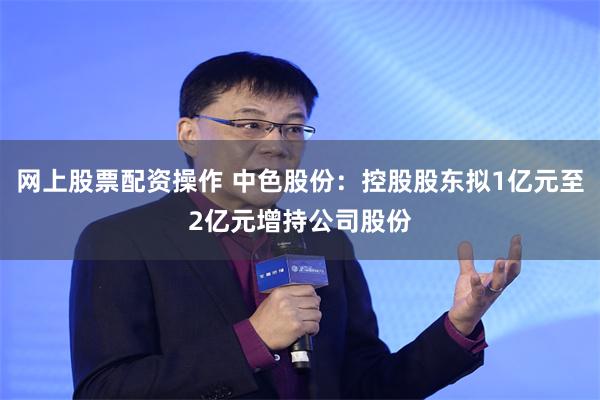 网上股票配资操作 中色股份：控股股东拟1亿元至2亿元增持公司股份