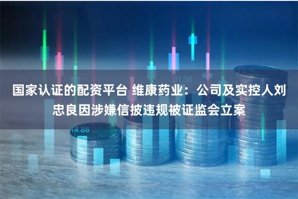 国家认证的配资平台 维康药业：公司及实控人刘忠良因涉嫌信披违规被证监会立案