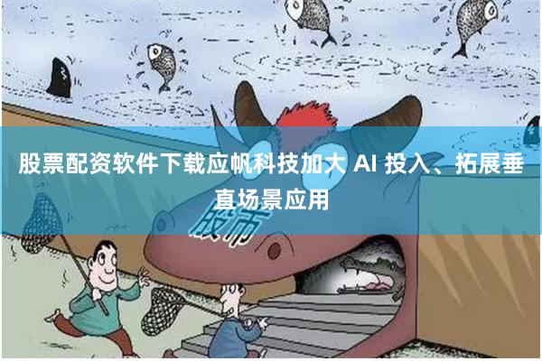 股票配资软件下载应帆科技加大 AI 投入、拓展垂直场景应用